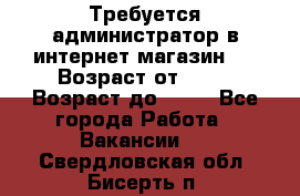 Требуется администратор в интернет магазин.  › Возраст от ­ 22 › Возраст до ­ 40 - Все города Работа » Вакансии   . Свердловская обл.,Бисерть п.